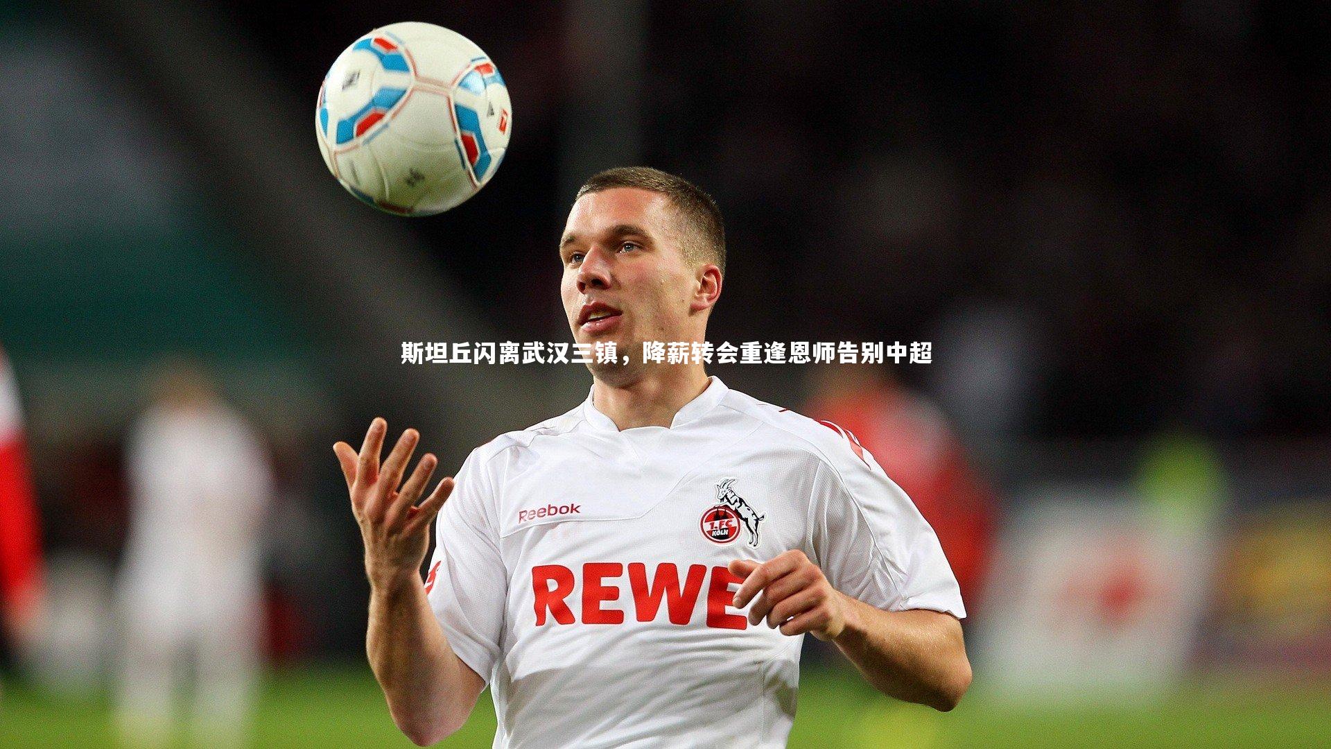 斯坦丘闪离武汉三镇,降薪转会重逢恩师告别中超