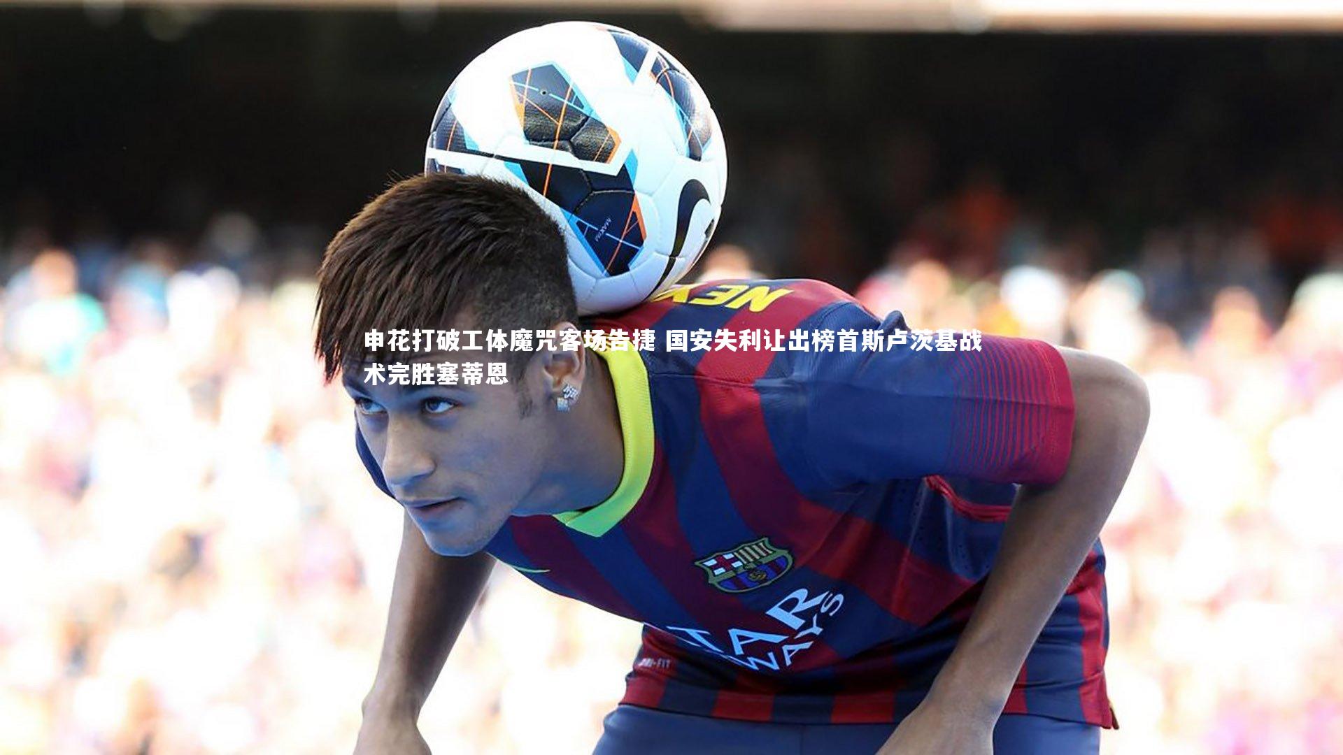 申花打破工体魔咒客场告捷 国安失利让出榜首斯卢茨基战术完胜塞蒂恩